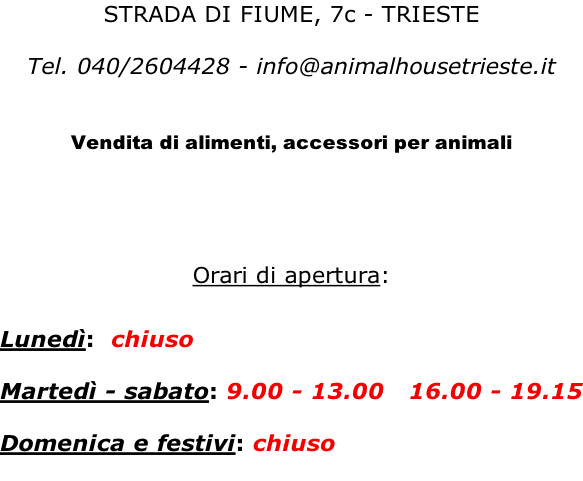 STRADA DI FIUME, 7c - TRIESTE  Tel. 040/2604428 - info@animalhousetrieste.it   Vendita di alimenti, accessori per animali     Orari di apertura:   Lunedì:  chiuso     Martedì - sabato: 9.00 - 13.00   16.00 - 19.15  Domenica e festivi: chiuso